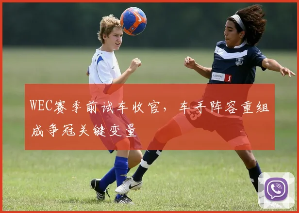 WEC赛季前试车收官，车手阵容重组成争冠关键变量