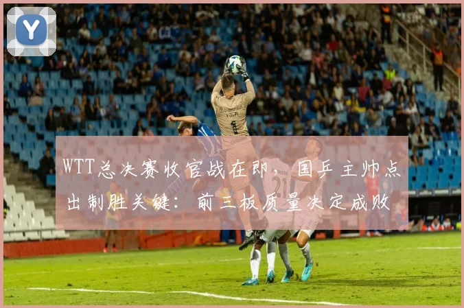 WTT总决赛收官战在即，国乒主帅点出制胜关键：前三板质量决定成败