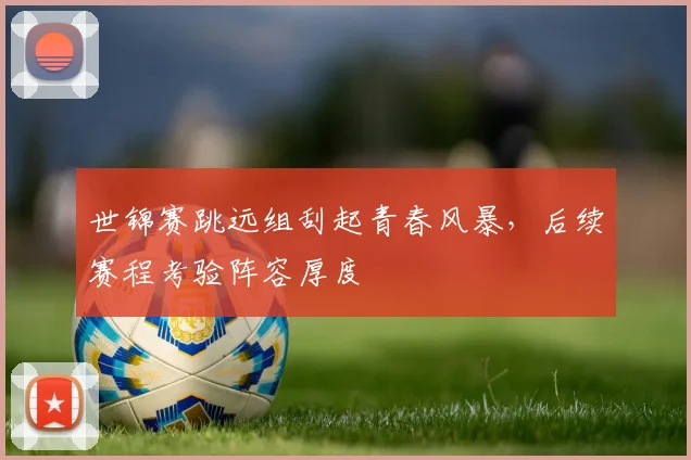 世锦赛跳远组刮起青春风暴，后续赛程考验阵容厚度