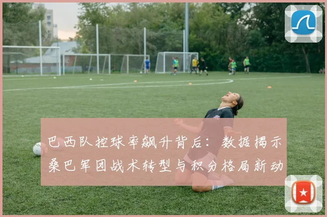 巴西队控球率飙升背后：数据揭示桑巴军团战术转型与积分格局新动向