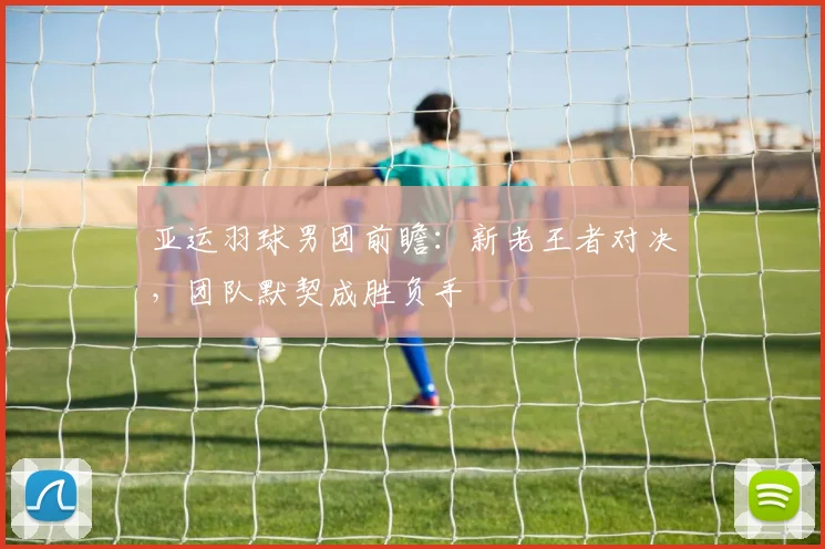 亚运羽球男团前瞻：新老王者对决，团队默契成胜负手