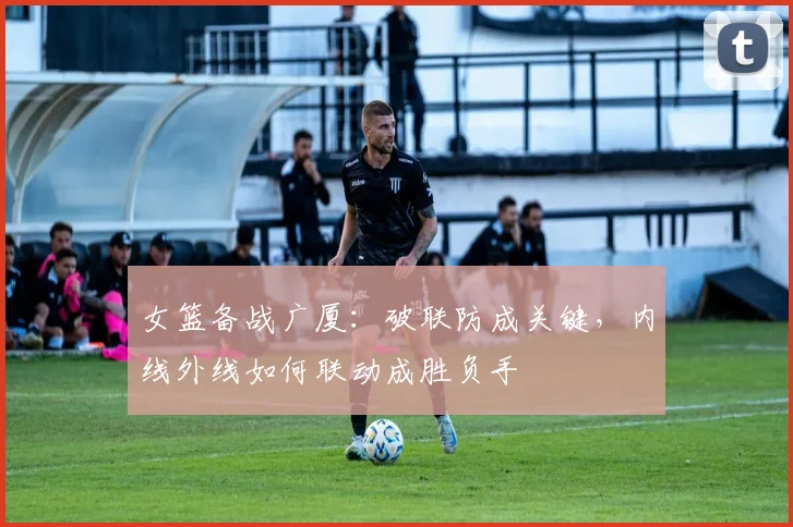 女篮备战广厦：破联防成关键，内线外线如何联动成胜负手