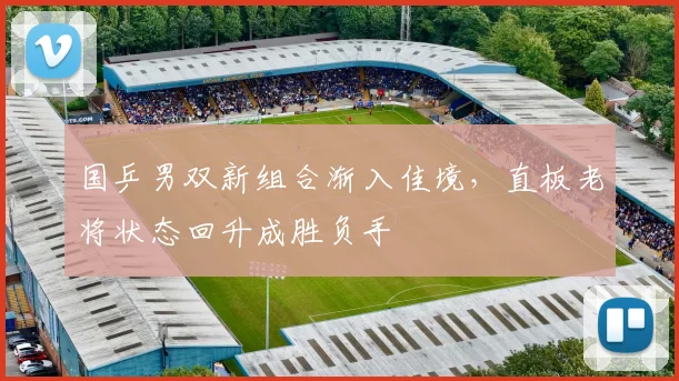 国乒男双新组合渐入佳境，直板老将状态回升成胜负手