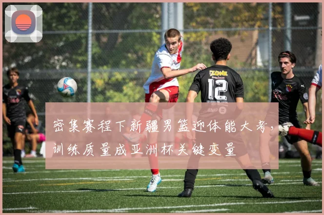 密集赛程下新疆男篮迎体能大考，训练质量成亚洲杯关键变量