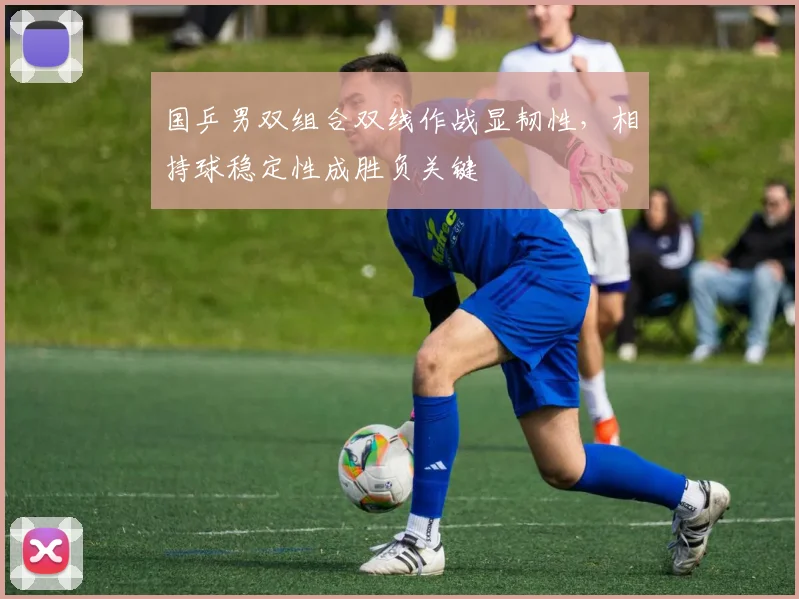 国乒男双组合双线作战显韧性，相持球稳定性成胜负关键