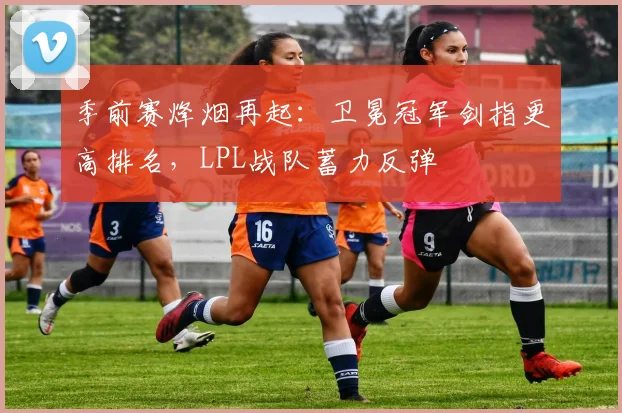季前赛烽烟再起：卫冕冠军剑指更高排名，LPL战队蓄力反弹