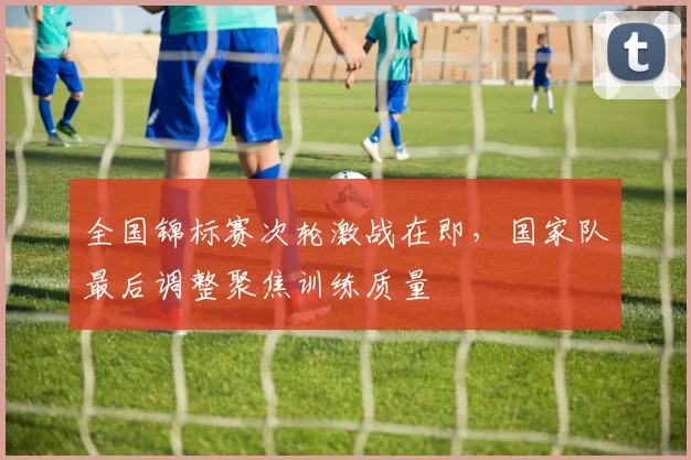 全国锦标赛次轮激战在即，国家队最后调整聚焦训练质量