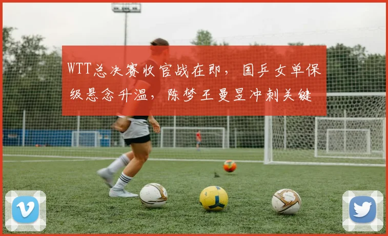 WTT总决赛收官战在即，国乒女单保级悬念升温，陈梦王曼昱冲刺关键分