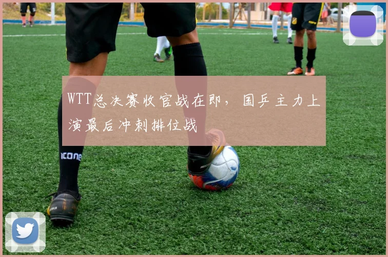 WTT总决赛收官战在即，国乒主力上演最后冲刺排位战