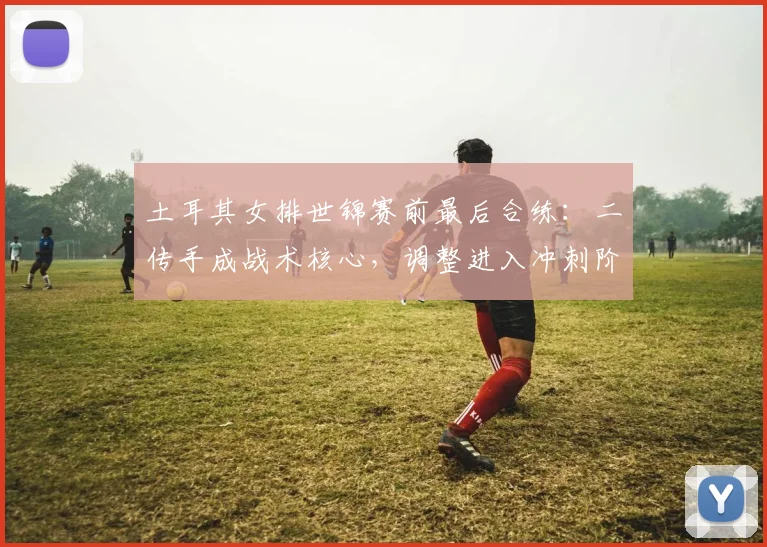 土耳其女排世锦赛前最后合练：二传手成战术核心，调整进入冲刺阶段