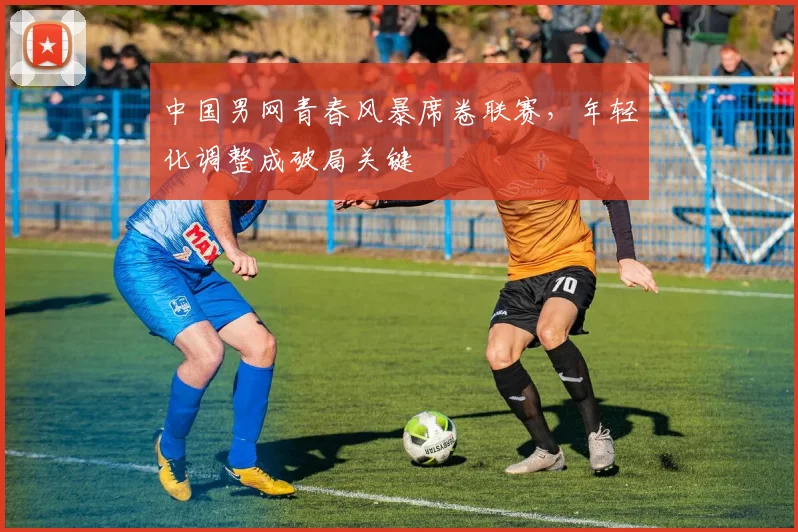 中国男网青春风暴席卷联赛，年轻化调整成破局关键