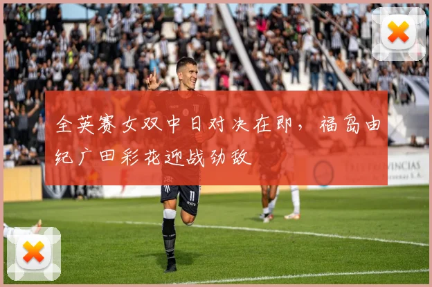 全英赛女双中日对决在即，福岛由纪广田彩花迎战劲敌