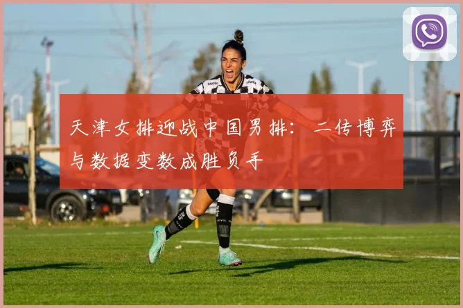 天津女排迎战中国男排：二传博弈与数据变数成胜负手