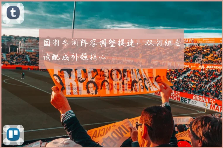 国羽冬训阵容调整提速，双打组合试配成补强核心