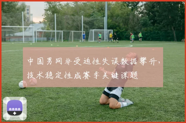 中国男网非受迫性失误数据攀升，技术稳定性成赛季关键课题