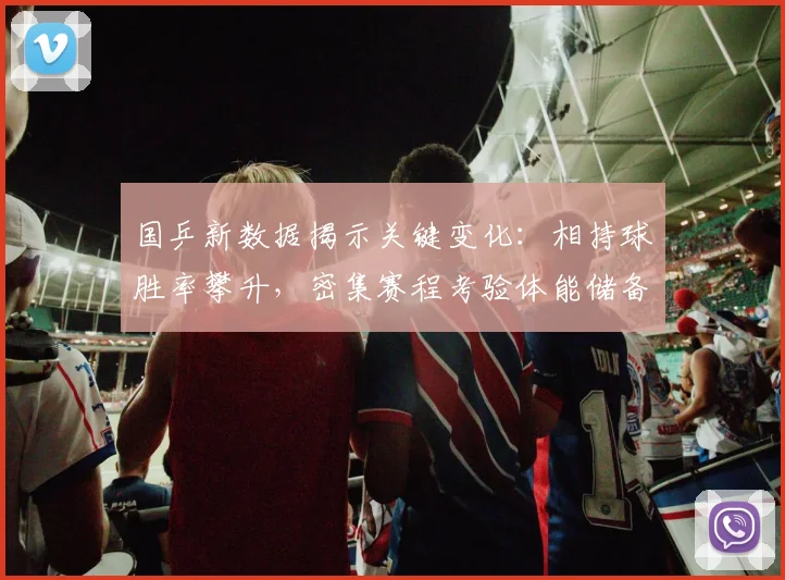 国乒新数据揭示关键变化：相持球胜率攀升，密集赛程考验体能储备