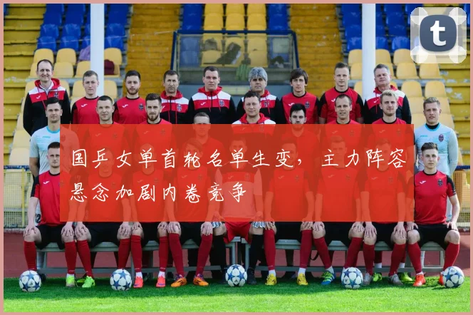 国乒女单首轮名单生变，主力阵容悬念加剧内卷竞争