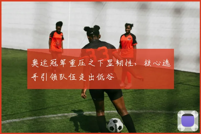 奥运冠军重压之下显韧性，核心选手引领队伍走出低谷