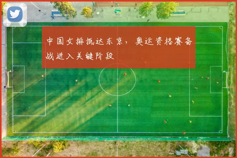 中国女排抵达东京，奥运资格赛备战进入关键阶段