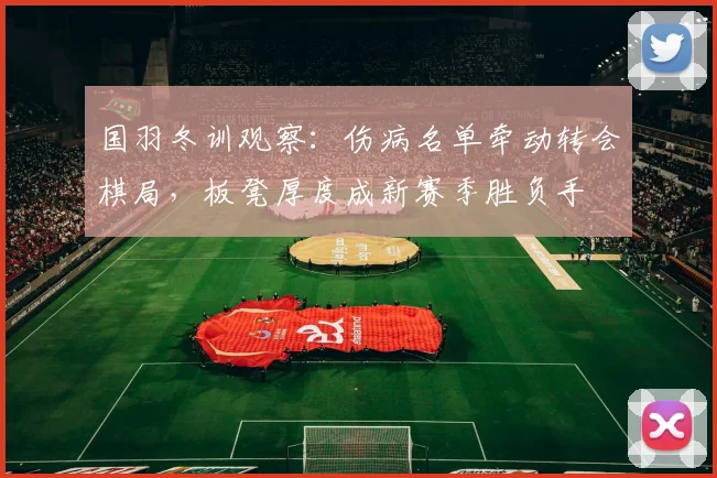 国羽冬训观察：伤病名单牵动转会棋局，板凳厚度成新赛季胜负手