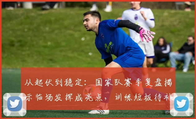 从起伏到稳定：国家队赛季复盘揭示临场发挥成亮点，训练短板待补强