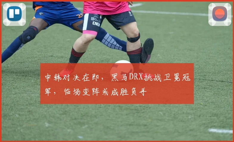 中韩对决在即，黑马DRX挑战卫冕冠军，临场变阵或成胜负手