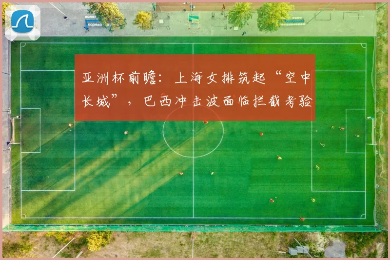 亚洲杯前瞻：上海女排筑起“空中长城”，巴西冲击波面临拦截考验