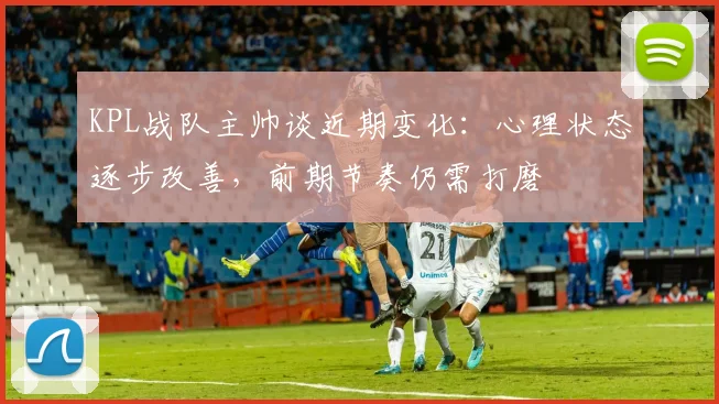 KPL战队主帅谈近期变化：心理状态逐步改善，前期节奏仍需打磨