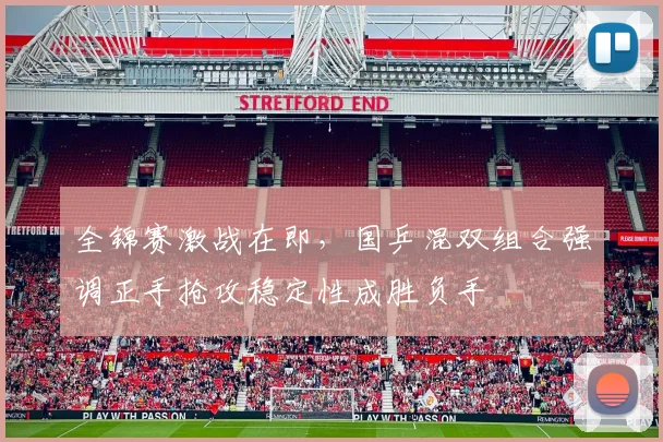 全锦赛激战在即，国乒混双组合强调正手抢攻稳定性成胜负手