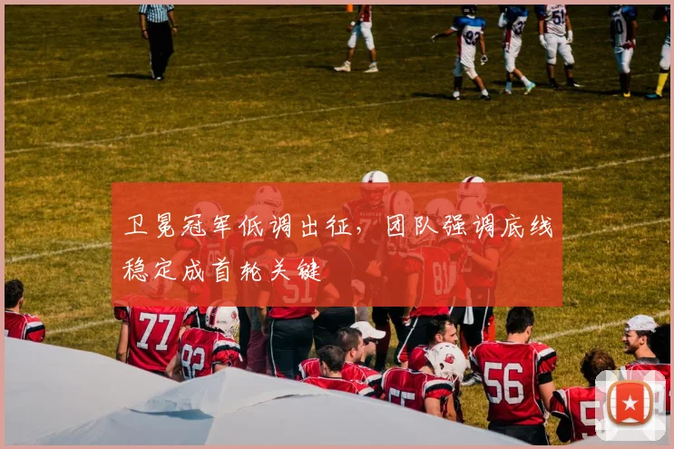 卫冕冠军低调出征，团队强调底线稳定成首轮关键