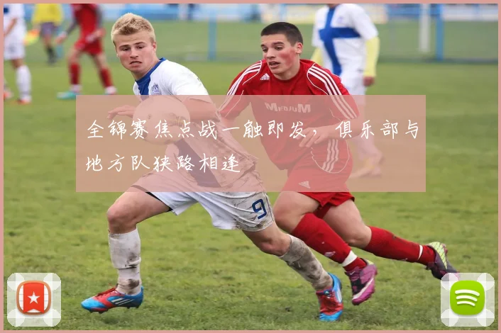 全锦赛焦点战一触即发，俱乐部与地方队狭路相逢