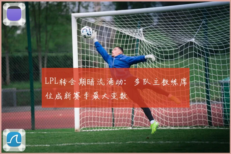 LPL转会期暗流涌动：多队主教练席位成新赛季最大变数