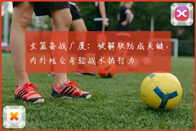 女篮备战广厦：破解联防成关键，内外结合考验战术执行力