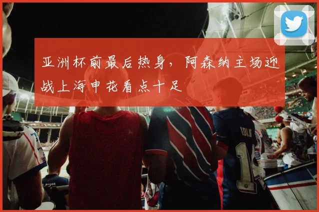 亚洲杯前最后热身，阿森纳主场迎战上海申花看点十足