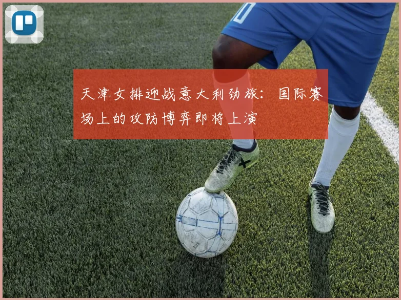 天津女排迎战意大利劲旅：国际赛场上的攻防博弈即将上演