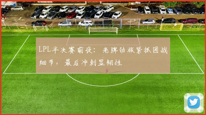 LPL半决赛前夜：老牌劲旅紧抓团战细节，最后冲刺显韧性