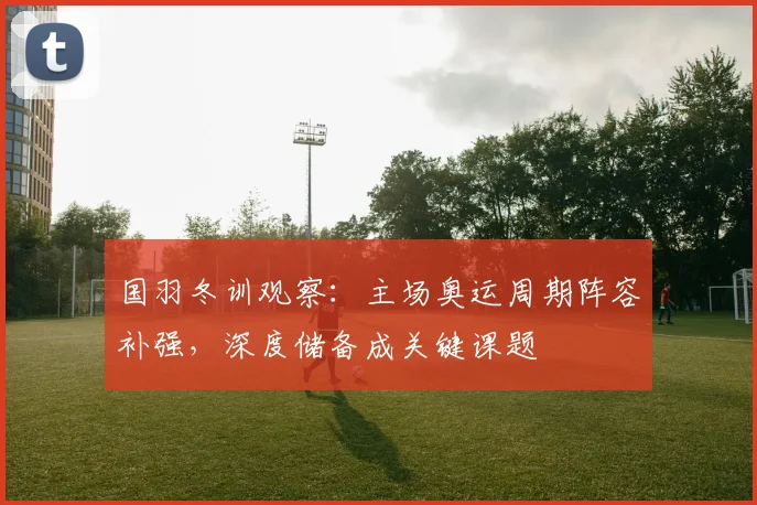 国羽冬训观察：主场奥运周期阵容补强，深度储备成关键课题
