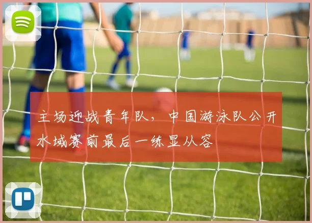主场迎战青年队，中国游泳队公开水域赛前最后一练显从容
