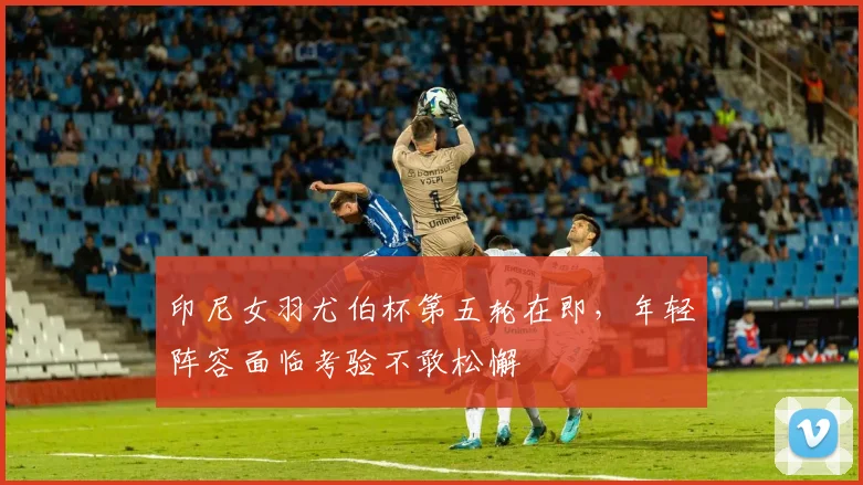 印尼女羽尤伯杯第五轮在即，年轻阵容面临考验不敢松懈