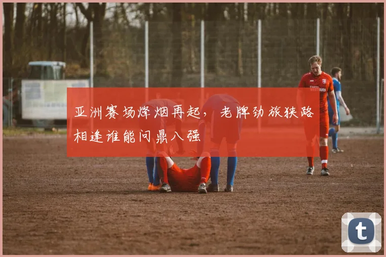 亚洲赛场烽烟再起，老牌劲旅狭路相逢谁能问鼎八强