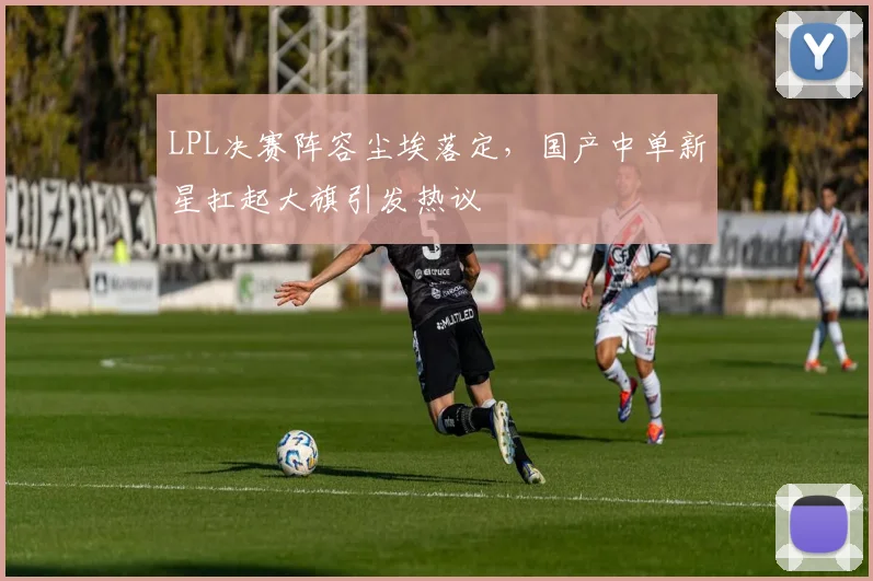 LPL决赛阵容尘埃落定，国产中单新星扛起大旗引发热议
