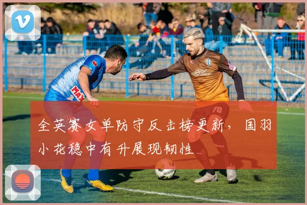 全英赛女单防守反击榜更新，国羽小花稳中有升展现韧性