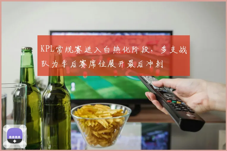 KPL常规赛进入白热化阶段，多支战队为季后赛席位展开最后冲刺