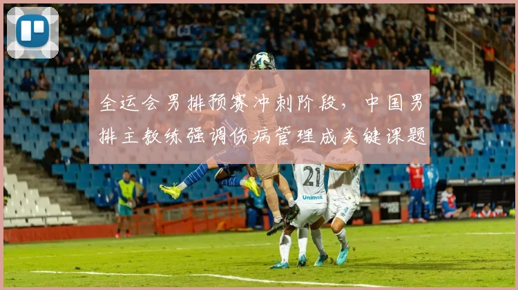 全运会男排预赛冲刺阶段，中国男排主教练强调伤病管理成关键课题