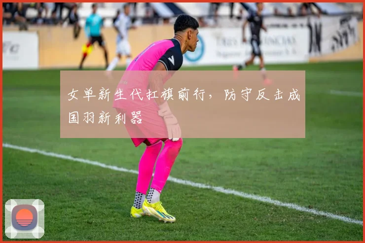 女单新生代扛旗前行，防守反击成国羽新利器