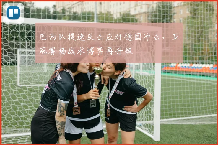 巴西队提速反击应对德国冲击，亚冠赛场战术博弈再升级