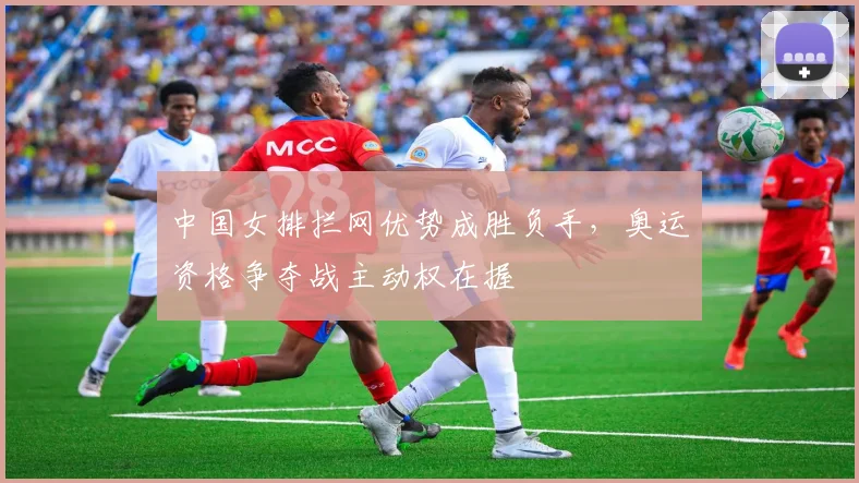 中国女排拦网优势成胜负手，奥运资格争夺战主动权在握