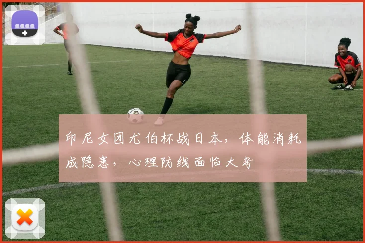 印尼女团尤伯杯战日本，体能消耗成隐患，心理防线面临大考