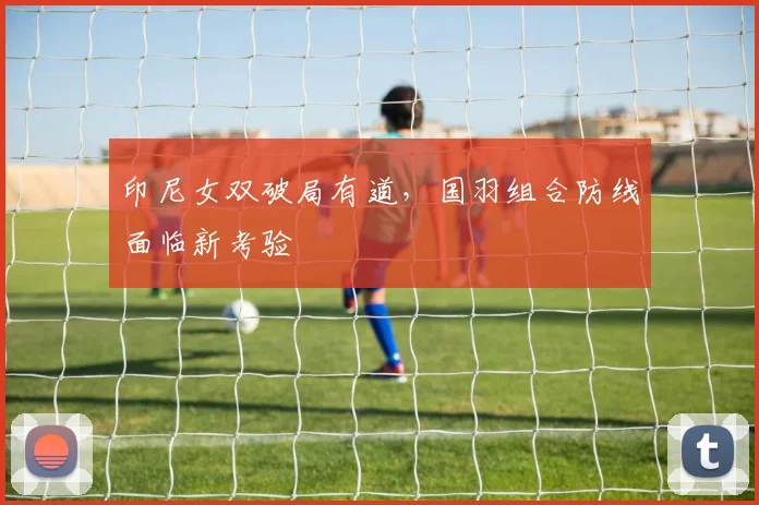 印尼女双破局有道，国羽组合防线面临新考验