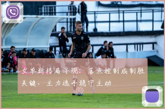女单新格局浮现：落点控制成制胜关键，主力选手稳守主动